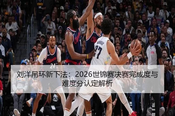 刘洋吊环新下法：2026世锦赛决赛完成度与难度分认定解析